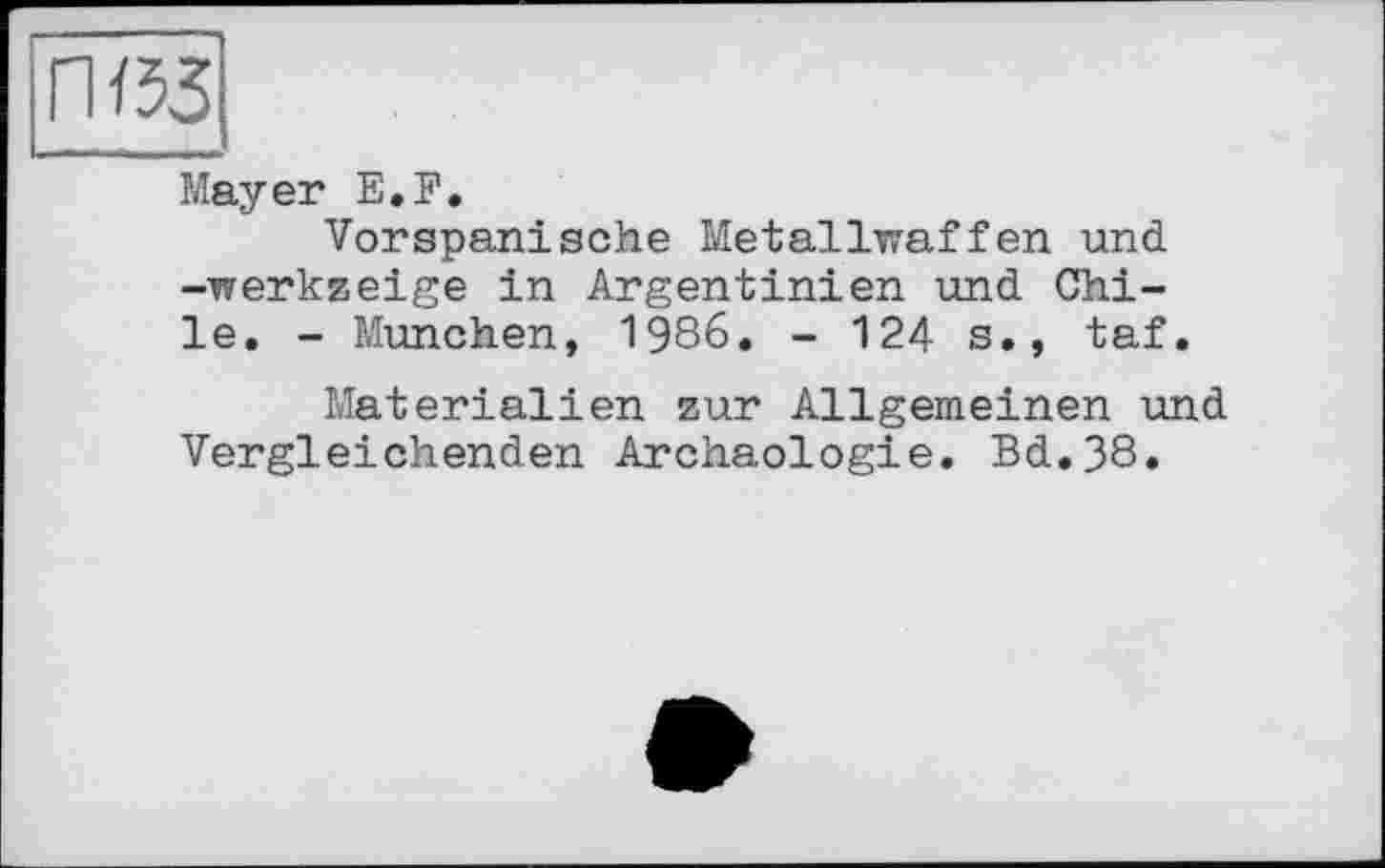 ﻿Mayer E.F.
Vorspanische Metallwaffen und -werkzeige in Argentinien und Chile. - München, 1986. - 124 s., taf.
Materialien zur Allgemeinen und Vergleichenden Archäologie. Bd.38.